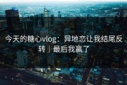 今天的糖心vlog：异地恋让我结尾反转｜最后我赢了