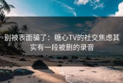 别被表面骗了：糖心TV的社交焦虑其实有一段被删的录音