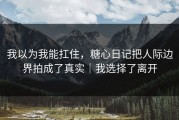 我以为我能扛住，糖心日记把人际边界拍成了真实｜我选择了离开