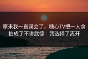 原来我一直误会了，糖心TV把一人食拍成了不讲武德｜我选择了离开