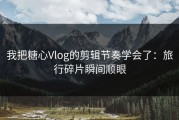 我把糖心Vlog的剪辑节奏学会了：旅行碎片瞬间顺眼