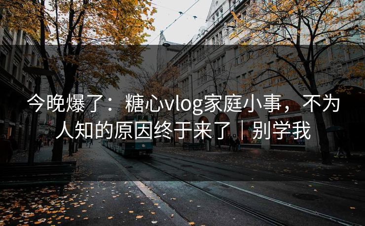 今晚爆了：糖心vlog家庭小事，不为人知的原因终于来了｜别学我