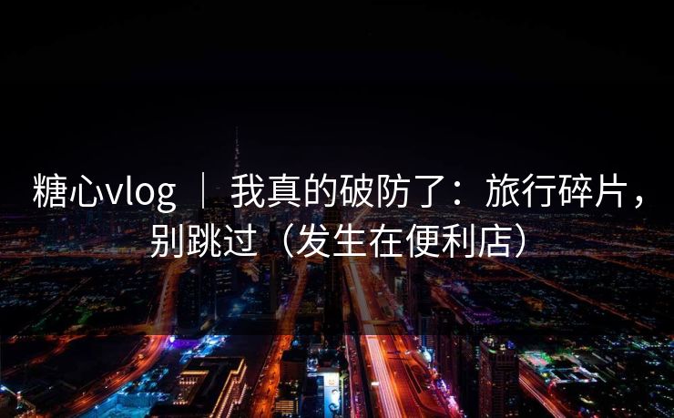 糖心vlog ｜ 我真的破防了：旅行碎片，别跳过（发生在便利店）