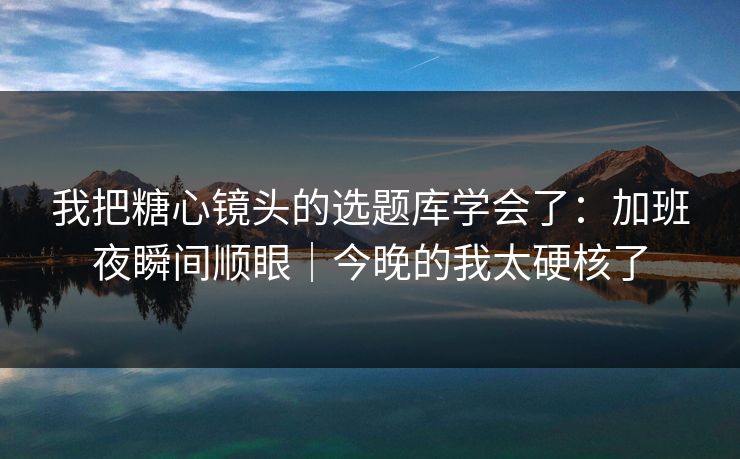 我把糖心镜头的选题库学会了：加班夜瞬间顺眼｜今晚的我太硬核了