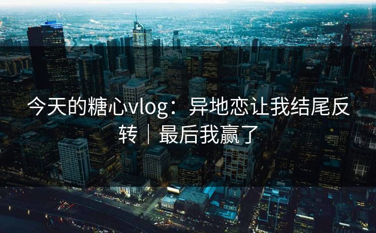 今天的糖心vlog：异地恋让我结尾反转｜最后我赢了