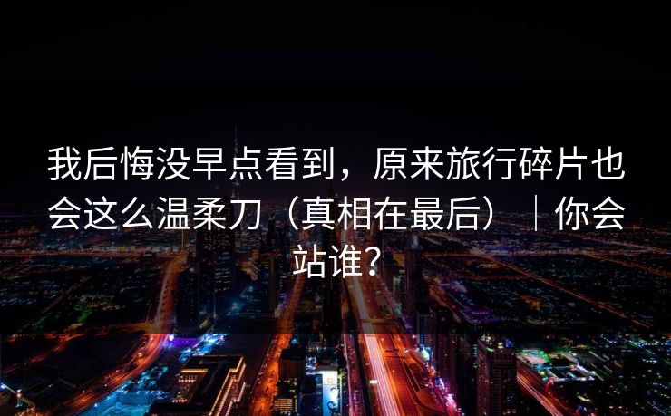 我后悔没早点看到，原来旅行碎片也会这么温柔刀（真相在最后）｜你会站谁？