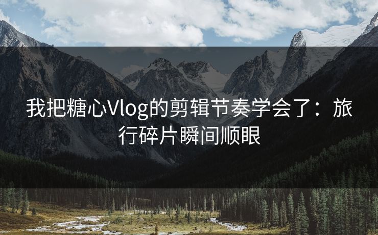 我把糖心Vlog的剪辑节奏学会了：旅行碎片瞬间顺眼