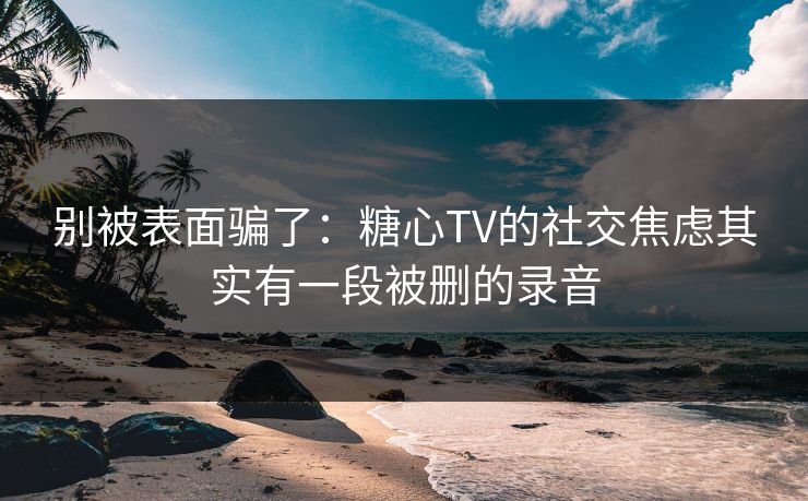别被表面骗了：糖心TV的社交焦虑其实有一段被删的录音