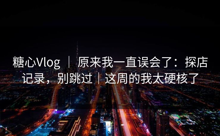 糖心Vlog ｜ 原来我一直误会了：探店记录，别跳过｜这周的我太硬核了